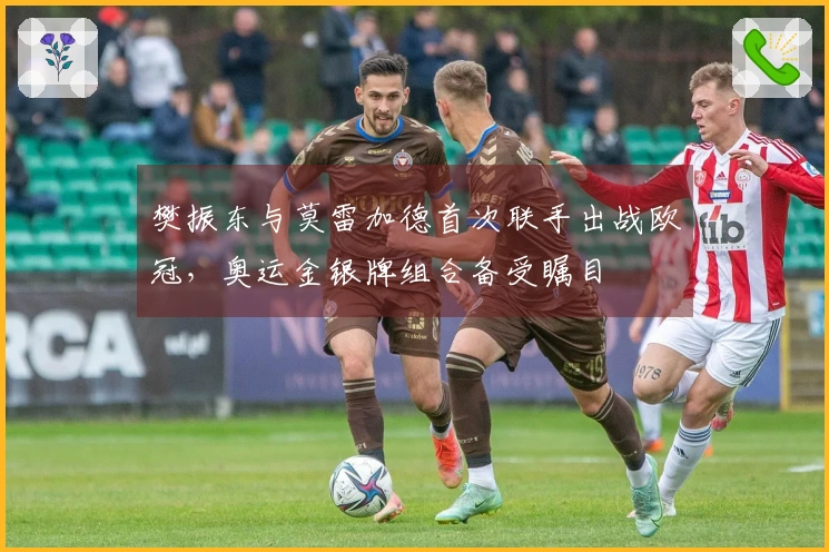 樊振东与莫雷加德首次联手出战欧冠，奥运金银牌组合备受瞩目