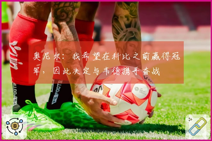 奥尼尔：我希望在科比之前赢得冠军，因此决定与韦德携手奋战