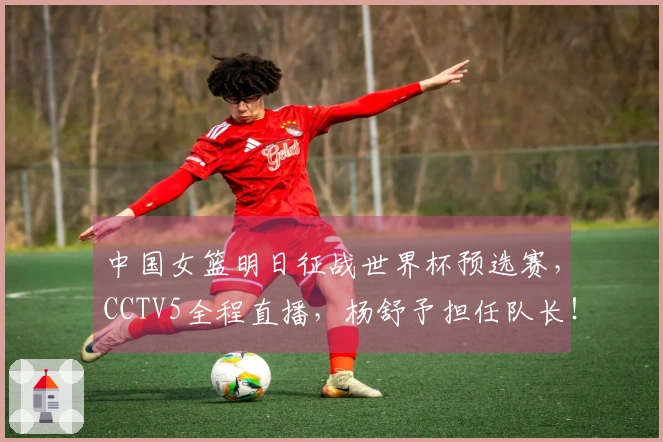 中国女篮明日征战世界杯预选赛，CCTV5全程直播，杨舒予担任队长！