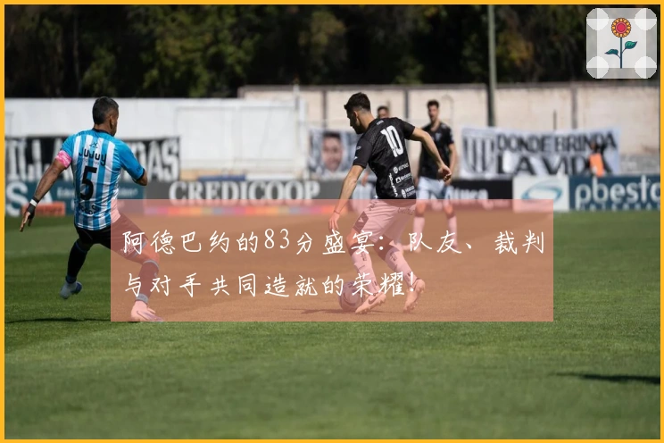 阿德巴约的83分盛宴：队友、裁判与对手共同造就的荣耀！