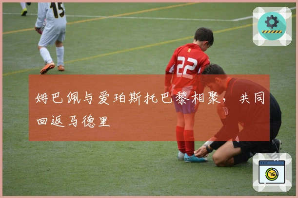 姆巴佩与爱珀斯托巴黎相聚,共同回返马德里