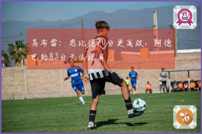 乌布雷：恩比德70分更高效，阿德巴约83分无法比肩
