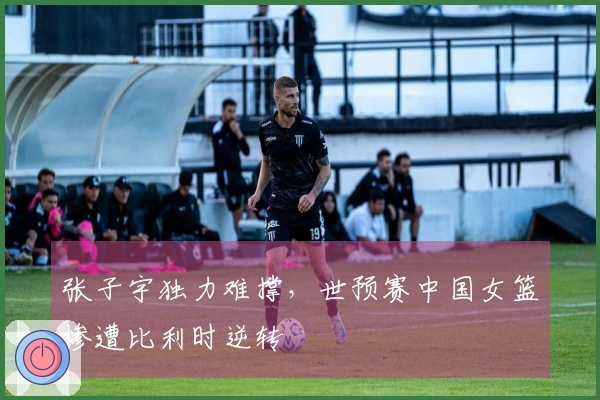 张子宇独力难撑，世预赛中国女篮惨遭比利时逆转