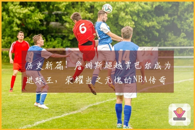 历史新篇！詹姆斯超越贾巴尔成为进球王，荣耀当之无愧的NBA传奇