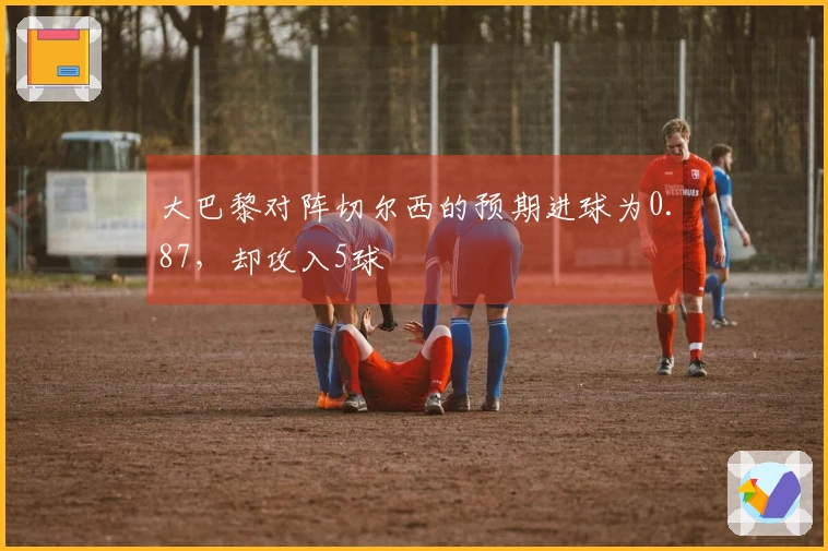 大巴黎对阵切尔西的预期进球为0.87，却攻入5球