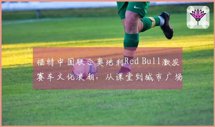 福特中国联合奥地利Red Bull激发赛车文化浪潮，从课堂到城市广场