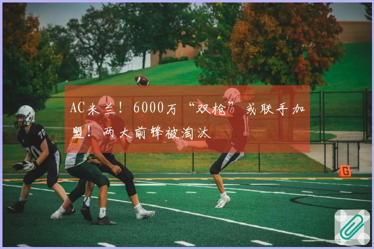 AC米兰！6000万“双枪”或联手加盟！两大前锋被淘汰