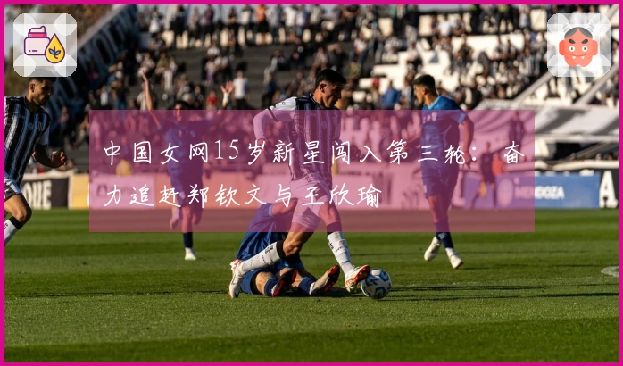 中国女网15岁新星闯入第三轮：奋力追赶郑钦文与王欣瑜