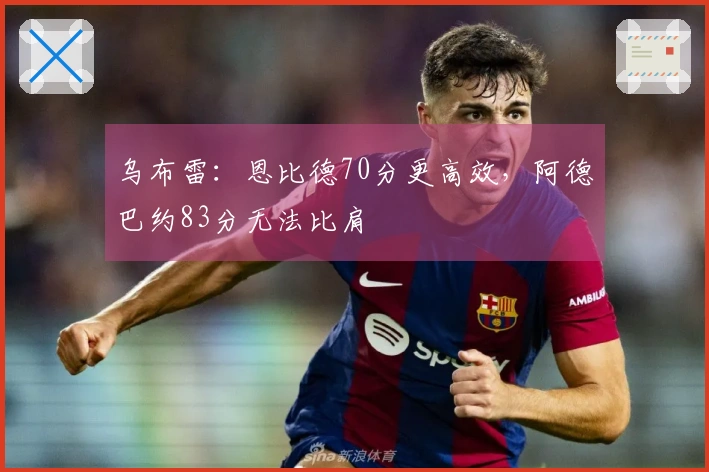 乌布雷：恩比德70分更高效，阿德巴约83分无法比肩