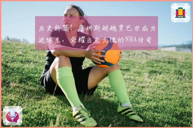 历史新篇！詹姆斯超越贾巴尔成为进球王，荣耀当之无愧的NBA传奇