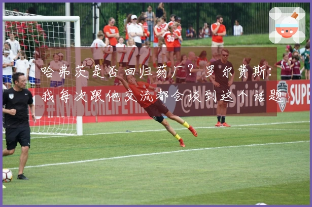哈弗茨是否回归药厂？罗尔费斯：我每次跟他交流都会谈到这个话题