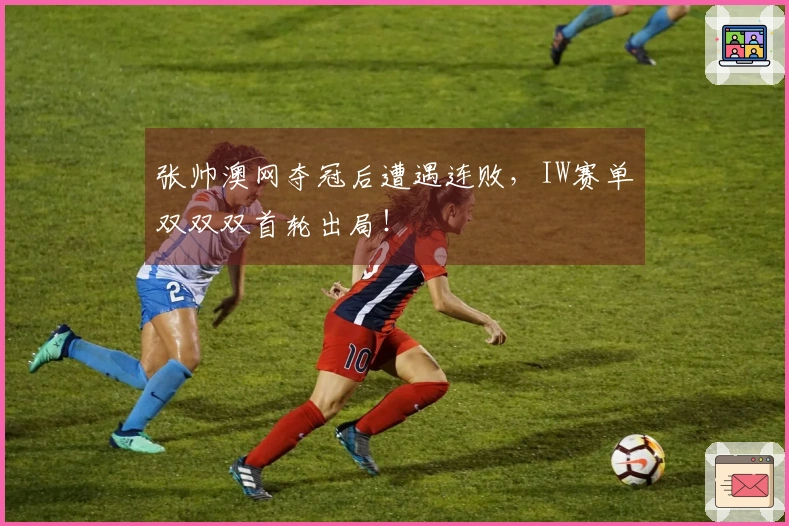 张帅澳网夺冠后遭遇连败，IW赛单双双双首轮出局！