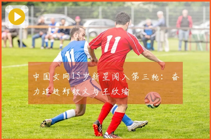 中国女网15岁新星闯入第三轮：奋力追赶郑钦文与王欣瑜