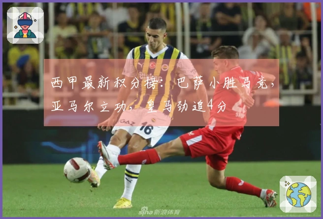 西甲最新积分榜：巴萨小胜马竞，亚马尔立功，皇马劲追4分