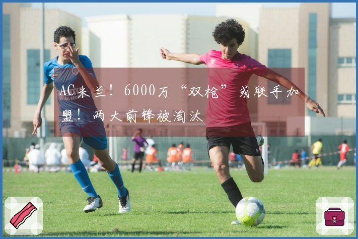 AC米兰！6000万“双枪”或联手加盟！两大前锋被淘汰
