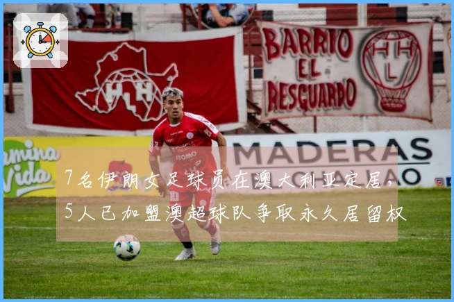 7名伊朗女足球员在澳大利亚定居，5人已加盟澳超球队争取永久居留权