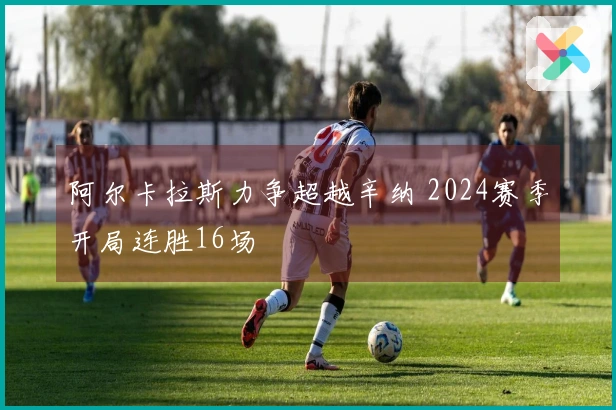 阿尔卡拉斯力争超越辛纳 2024赛季开局连胜16场