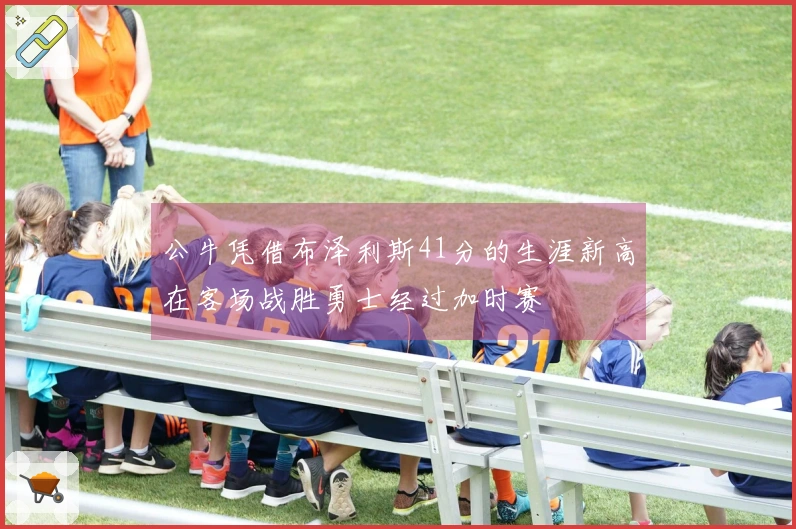 公牛凭借布泽利斯41分的生涯新高在客场战胜勇士经过加时赛