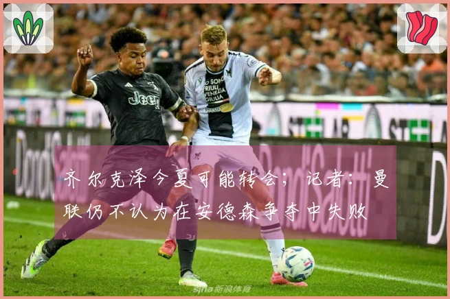 齐尔克泽今夏可能转会；记者：曼联仍不认为在安德森争夺中失败