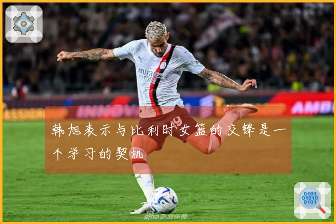 韩旭表示与比利时女篮的交锋是一个学习的契机