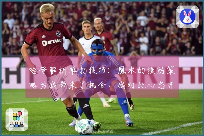 哈登解析单打技巧：魔术的换防策略为我带来了机会，我对此心态开放！