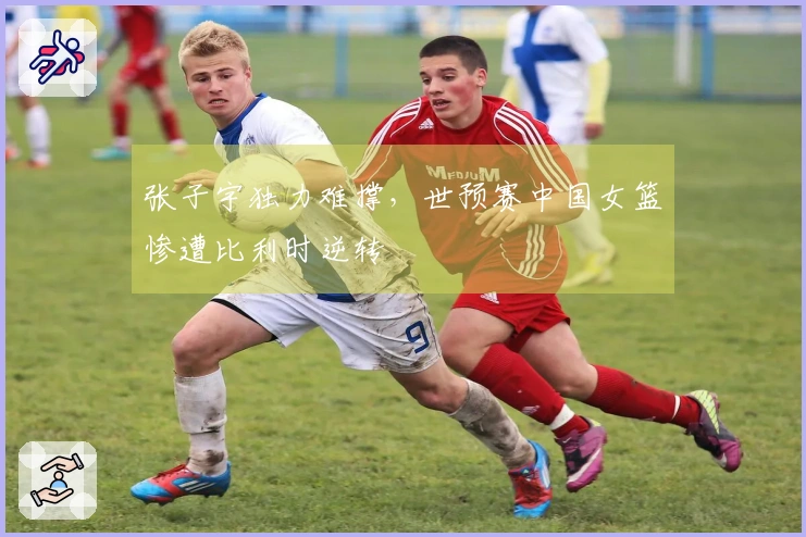 张子宇独力难撑，世预赛中国女篮惨遭比利时逆转